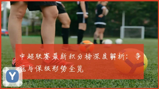 中超联赛最新积分榜深度解析：争冠与保级形势全览