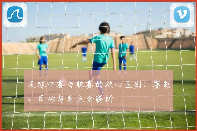 足球杯赛与联赛的核心区别:赛制、目标与看点全解析