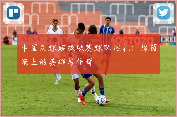 中国足球超级联赛球队巡礼：绿茵场上的英雄与传奇