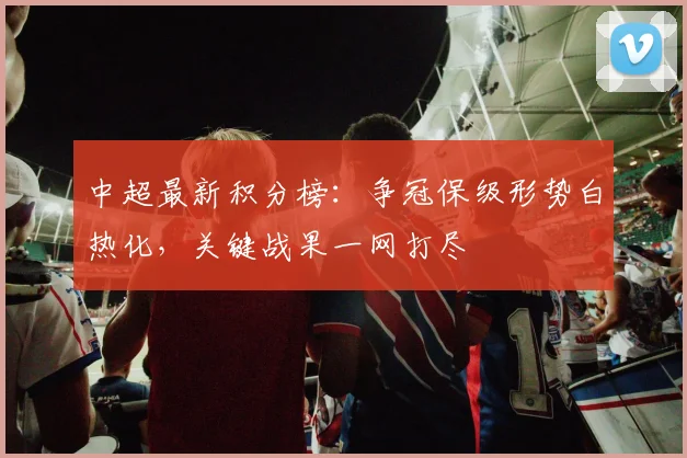 中超最新积分榜：争冠保级形势白热化，关键战果一网打尽