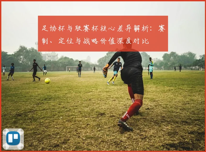足协杯与联赛杯核心差异解析:赛制、定位与战略价值深度对比