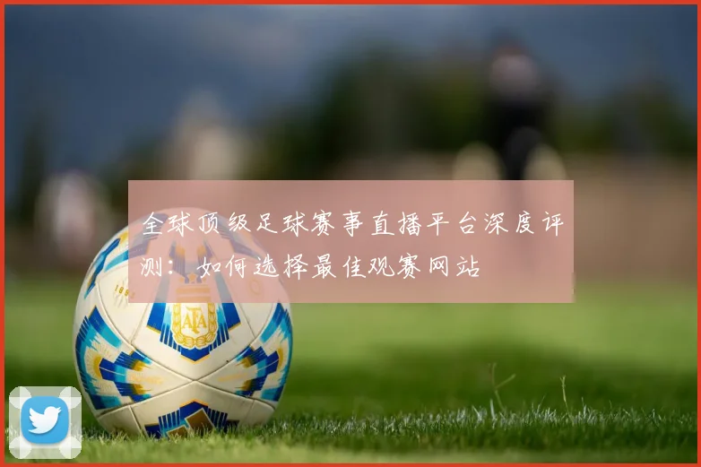 全球顶级足球赛事直播平台深度评测:如何选择最佳观赛网站