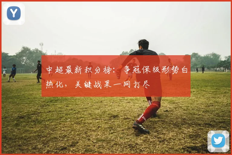 中超最新积分榜：争冠保级形势白热化，关键战果一网打尽