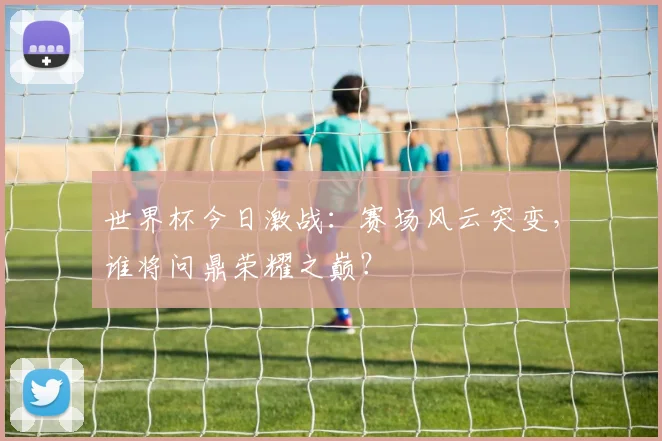 世界杯今日激战:赛场风云突变,谁将问鼎荣耀之巅?