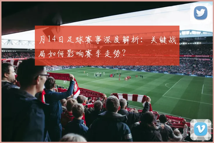 月14日足球赛事深度解析：关键战局如何影响赛季走势？