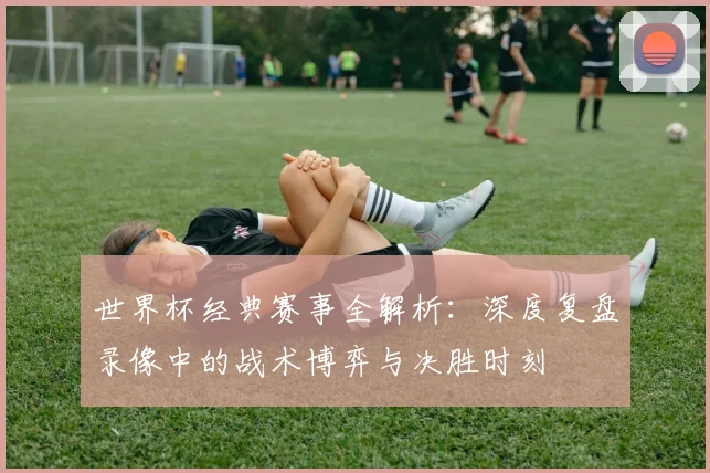 世界杯经典赛事全解析：深度复盘录像中的战术博弈与决胜时刻