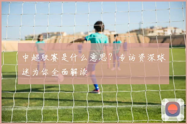 中超联赛是什么意思？专访资深球迷为你全面解读