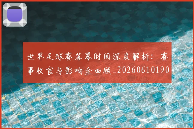 世界足球赛落幕时间深度解析：赛事收官与影响全回顾_20260610190234